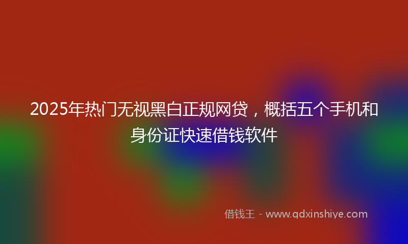 2025年热门无视黑白正规网贷，概括五个手机和身份证快速借钱软件