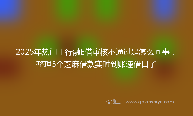 2025年热门工行融E借审核不通过是怎么回事，整理5个芝麻借款实时到账速借口子