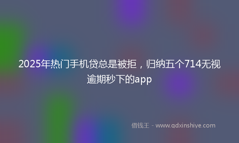 2025年热门手机贷总是被拒，归纳五个714无视逾期秒下的app