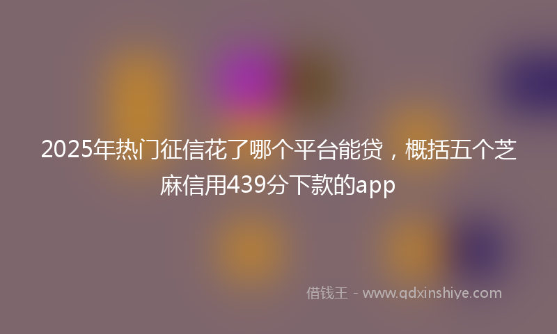 2025年热门征信花了哪个平台能贷，概括五个芝麻信用439分下款的app