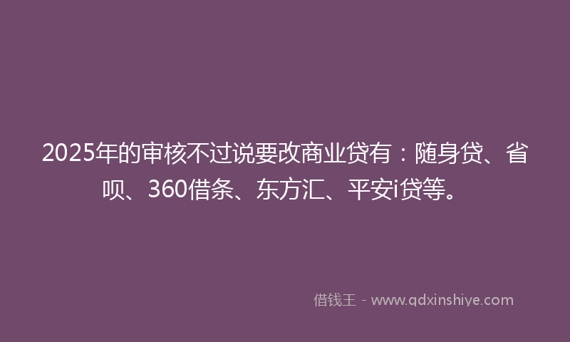 2025年的审核不过说要改商业贷有：随身贷、省呗、360借条、东方汇、平安i贷等。