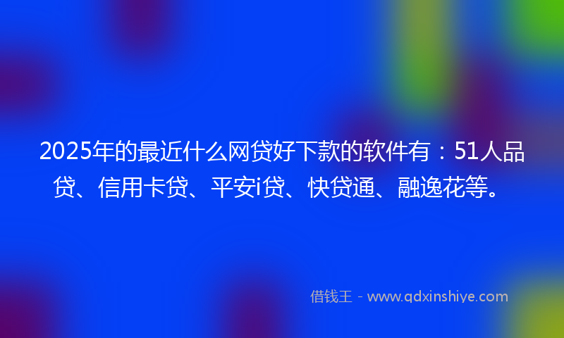2025年的最近什么网贷好下款的软件有：51人品贷、信用卡贷、平安i贷、快贷通、融逸花等。