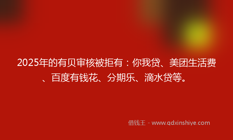 2025年的有贝审核被拒有：你我贷、美团生活费、百度有钱花、分期乐、滴水贷等。