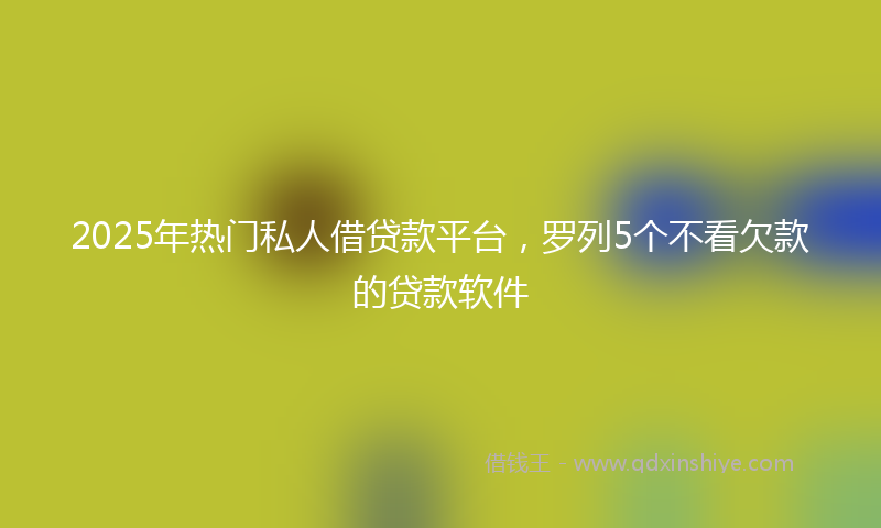2025年热门私人借贷款平台，罗列5个不看欠款的贷款软件