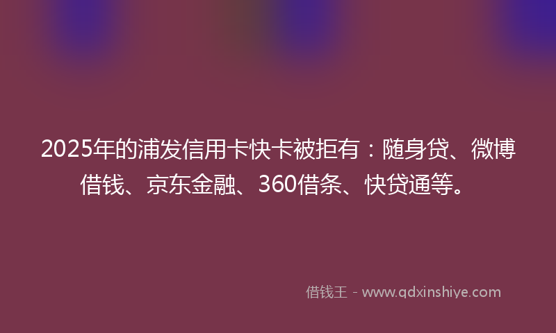 2025年的浦发信用卡快卡被拒有：随身贷、微博借钱、京东金融、360借条、快贷通等。