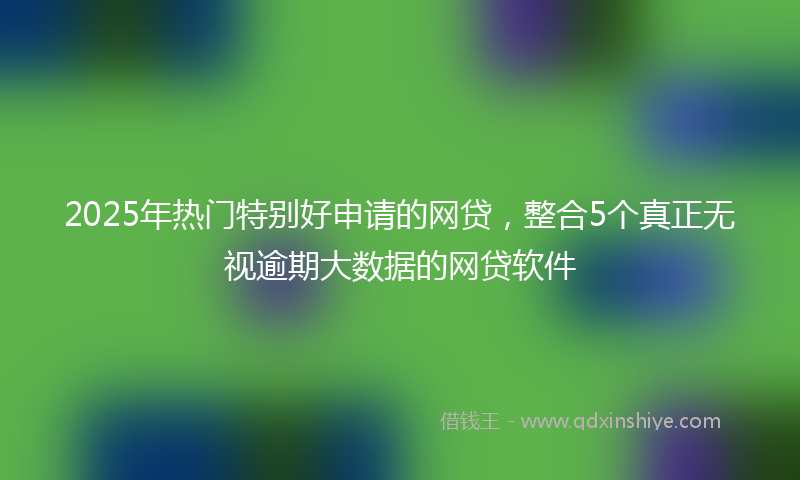 2025年热门特别好申请的网贷，整合5个真正无视逾期大数据的网贷软件
