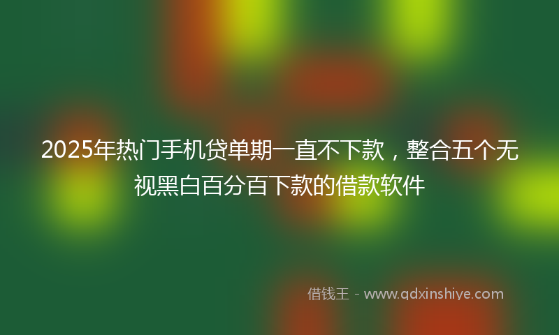 2025年热门手机贷单期一直不下款，整合五个无视黑白百分百下款的借款软件
