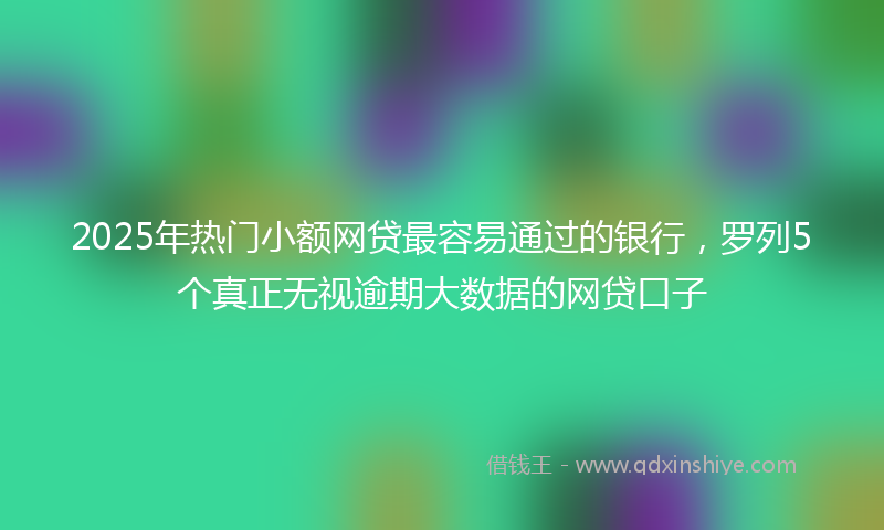 2025年热门小额网贷最容易通过的银行，罗列5个真正无视逾期大数据的网贷口子