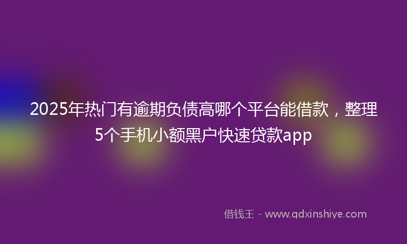 2025年热门有逾期负债高哪个平台能借款，整理5个手机小额黑户快速贷款app