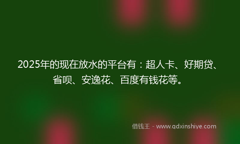 2025年的现在放水的平台有：超人卡、好期贷、省呗、安逸花、百度有钱花等。