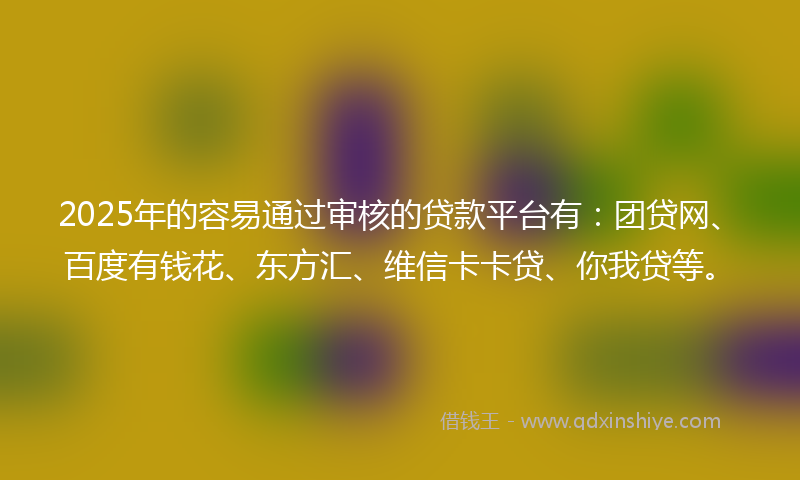 2025年的容易通过审核的贷款平台有：团贷网、百度有钱花、东方汇、维信卡卡贷、你我贷等。