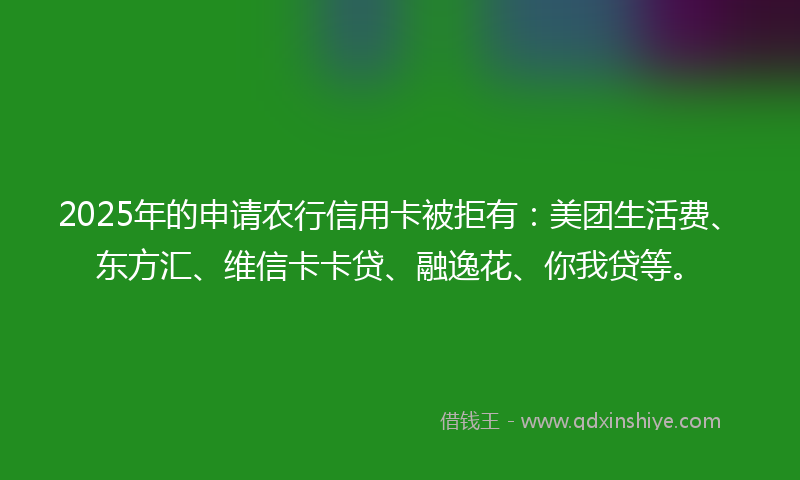 2025年的申请农行信用卡被拒有：美团生活费、东方汇、维信卡卡贷、融逸花、你我贷等。
