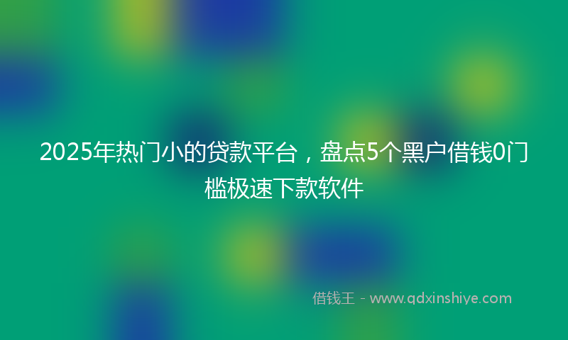 2025年热门小的贷款平台，盘点5个黑户借钱0门槛极速下款软件