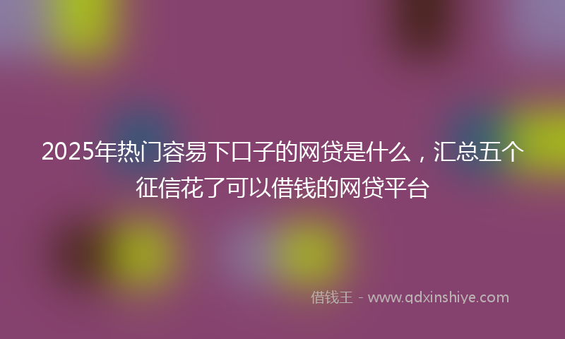2025年热门容易下口子的网贷是什么，汇总五个征信花了可以借钱的网贷平台