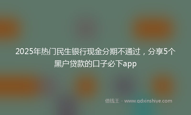 2025年热门民生银行现金分期不通过，分享5个黑户贷款的口子必下app