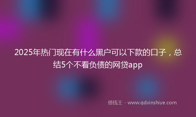 2025年热门现在有什么黑户可以下款的口子，总结5个不看负债的网贷app