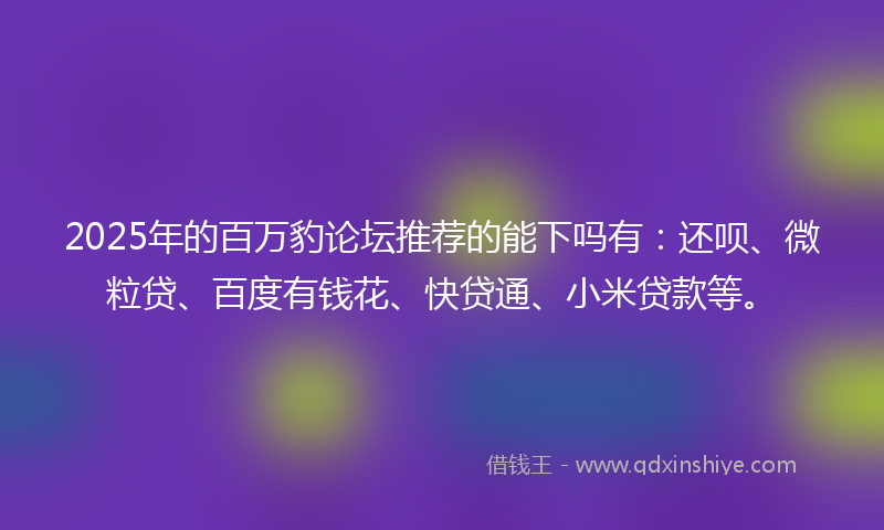 2025年的百万豹论坛推荐的能下吗有：还呗、微粒贷、百度有钱花、快贷通、小米贷款等。