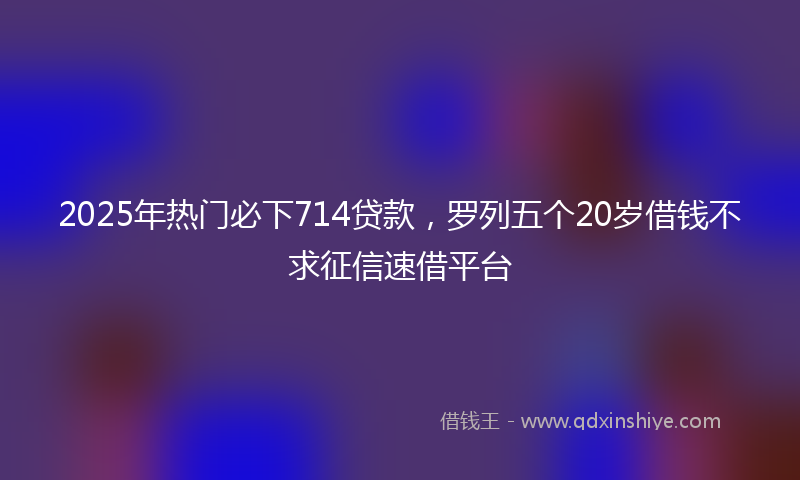 2025年热门必下714贷款，罗列五个20岁借钱不求征信速借平台