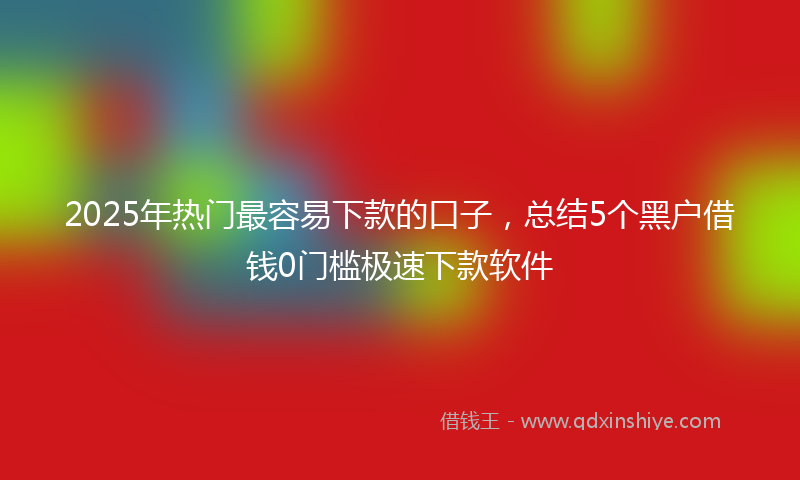 2025年热门最容易下款的口子，总结5个黑户借钱0门槛极速下款软件