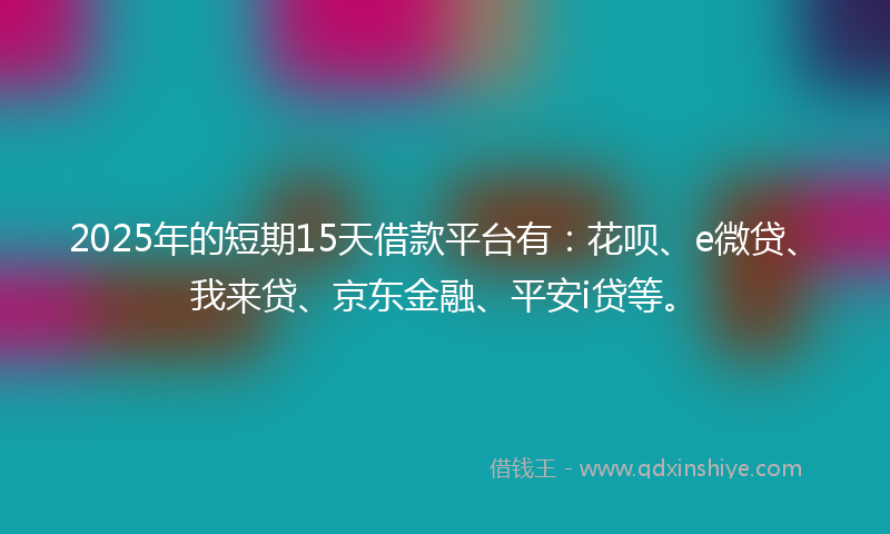 2025年的短期15天借款平台有：花呗、e微贷、我来贷、京东金融、平安i贷等。