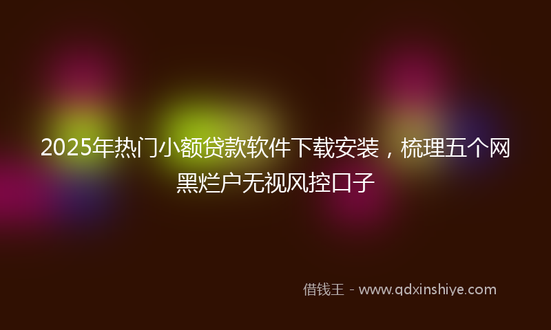 2025年热门小额贷款软件下载安装，梳理五个网黑烂户无视风控口子
