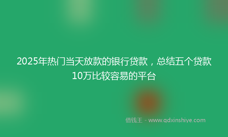 2025年热门当天放款的银行贷款，总结五个贷款10万比较容易的平台