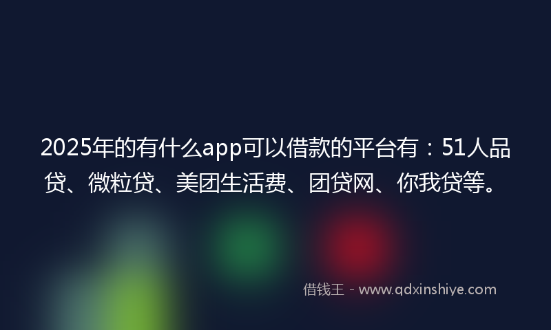2025年的有什么app可以借款的平台有：51人品贷、微粒贷、美团生活费、团贷网、你我贷等。