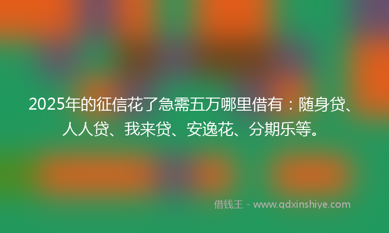 2025年的征信花了急需五万哪里借有：随身贷、人人贷、我来贷、安逸花、分期乐等。