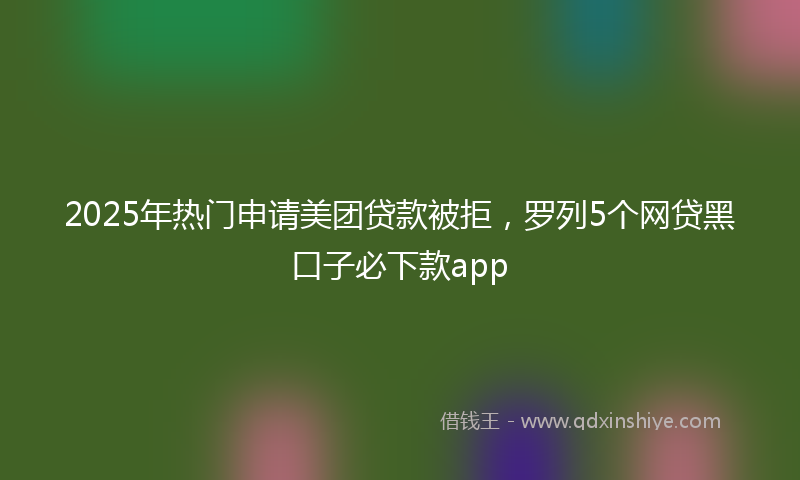 2025年热门申请美团贷款被拒，罗列5个网贷黑口子必下款app