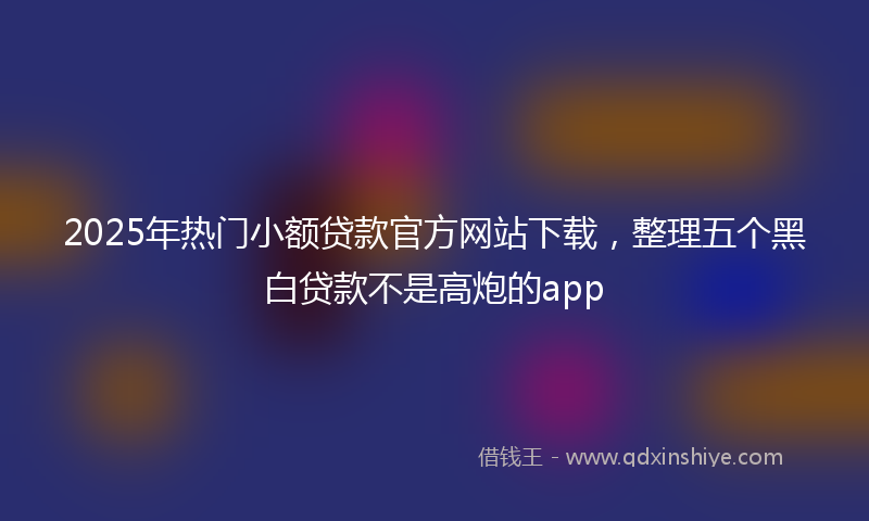 2025年热门小额贷款官方网站下载，整理五个黑白贷款不是高炮的app
