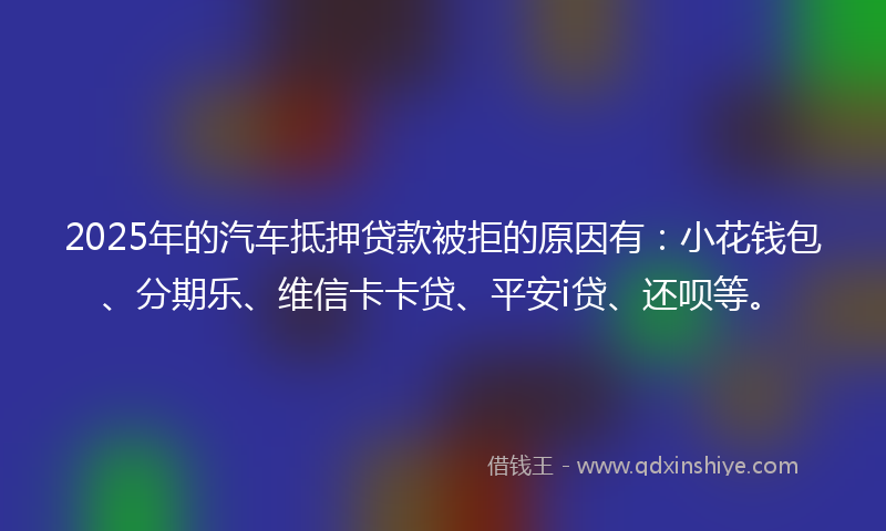 2025年的汽车抵押贷款被拒的原因有：小花钱包、分期乐、维信卡卡贷、平安i贷、还呗等。