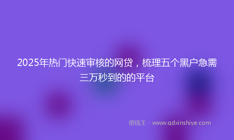 2025年热门快速审核的网贷，梳理五个黑户急需三万秒到的的平台
