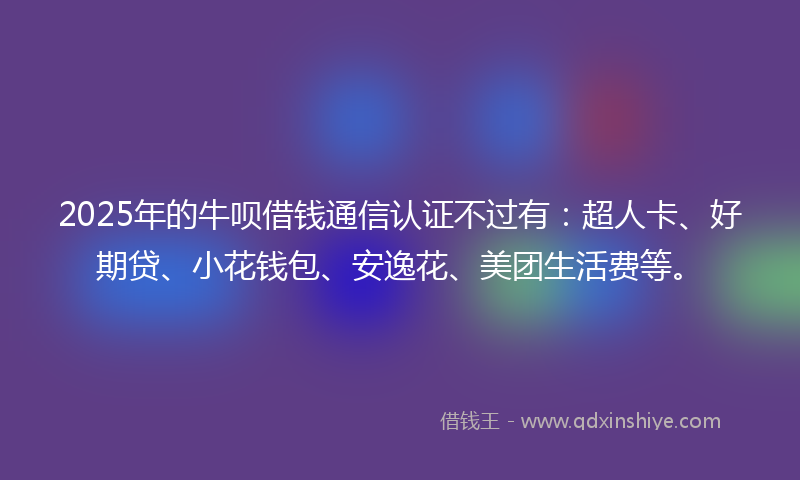 2025年的牛呗借钱通信认证不过有：超人卡、好期贷、小花钱包、安逸花、美团生活费等。