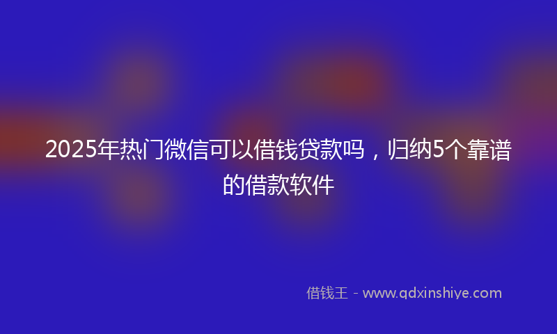 2025年热门微信可以借钱贷款吗，归纳5个靠谱的借款软件