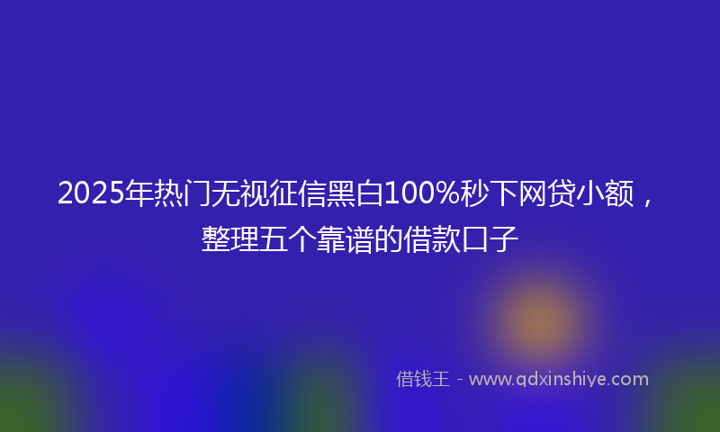 2025年热门无视征信黑白100%秒下网贷小额，整理五个靠谱的借款口子
