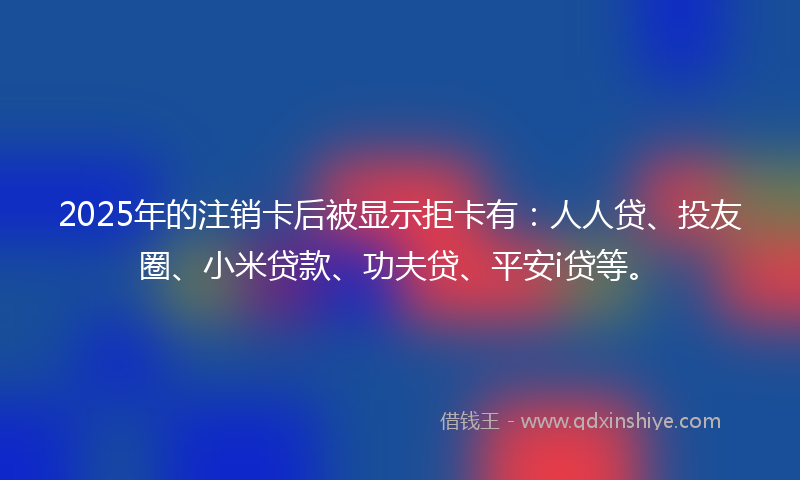 2025年的注销卡后被显示拒卡有：人人贷、投友圈、小米贷款、功夫贷、平安i贷等。