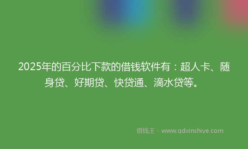 2025年的百分比下款的借钱软件有：超人卡、随身贷、好期贷、快贷通、滴水贷等。