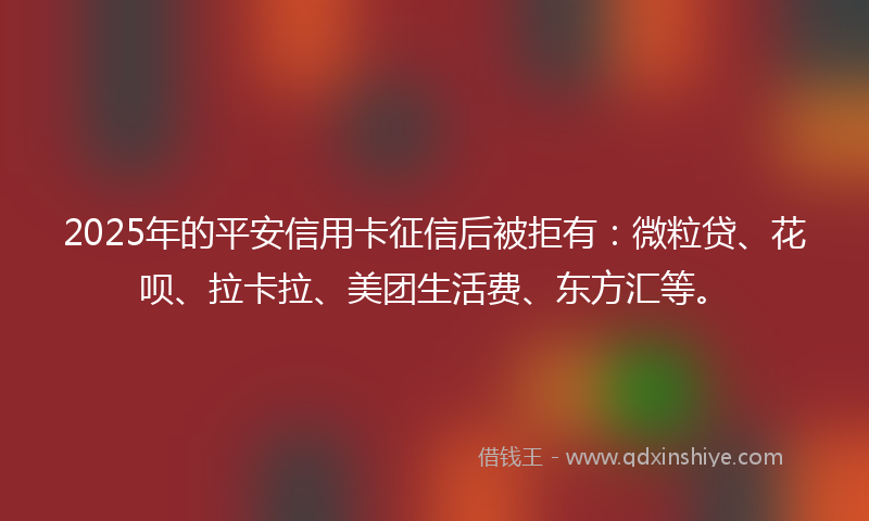 2025年的平安信用卡征信后被拒有：微粒贷、花呗、拉卡拉、美团生活费、东方汇等。