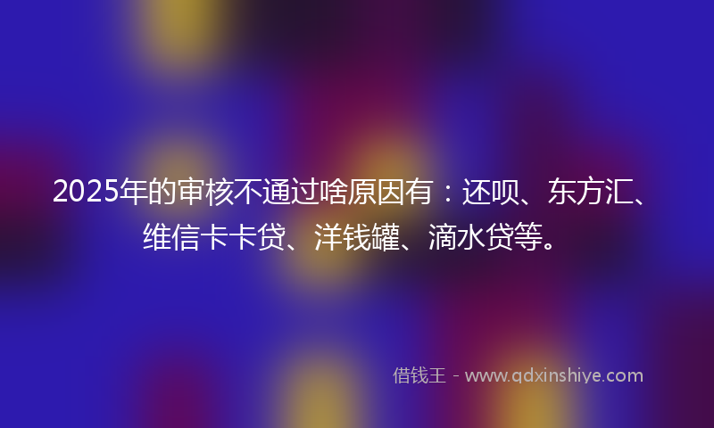 2025年的审核不通过啥原因有：还呗、东方汇、维信卡卡贷、洋钱罐、滴水贷等。