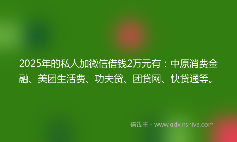 2025年的私人加微信借钱2万元有：中原消费金融、美团生活费、功夫贷、团贷网、快贷通等。