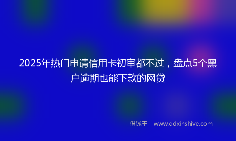 2025年热门申请信用卡初审都不过，盘点5个黑户逾期也能下款的网贷