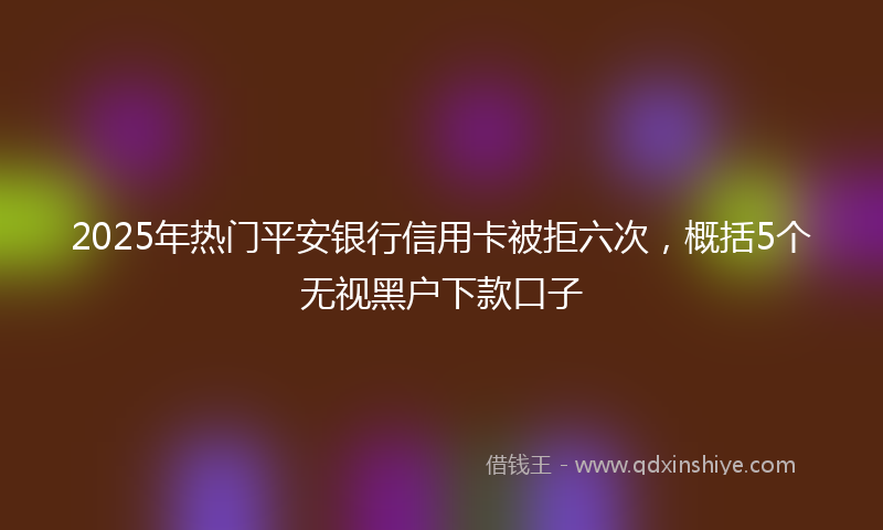 2025年热门平安银行信用卡被拒六次，概括5个无视黑户下款口子