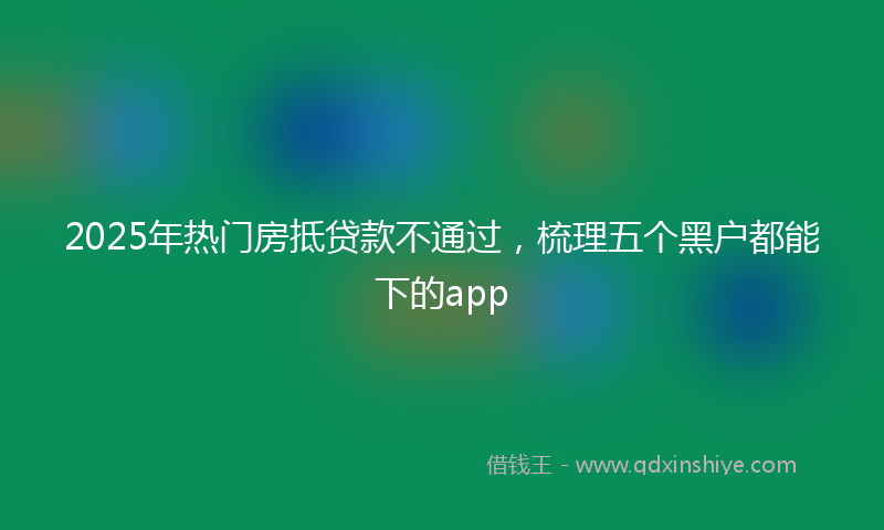 2025年热门房抵贷款不通过，梳理五个黑户都能下的app