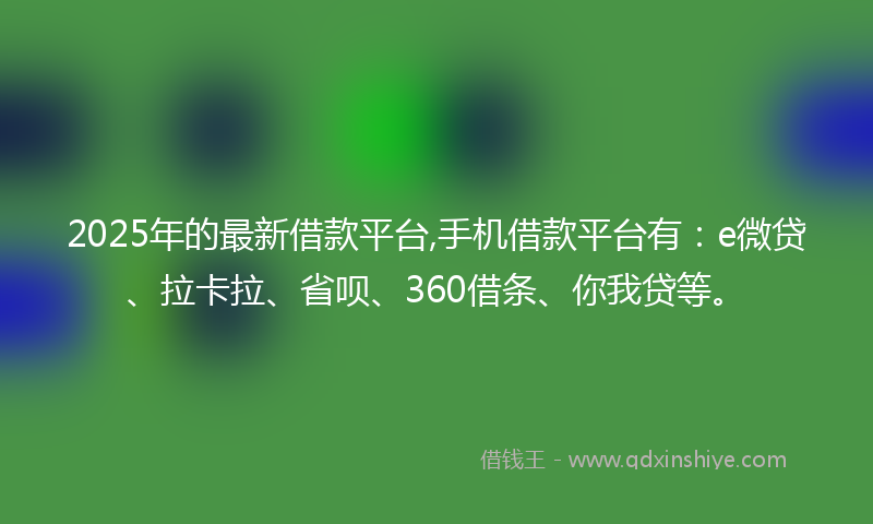 2025年的最新借款平台,手机借款平台有：e微贷、拉卡拉、省呗、360借条、你我贷等。