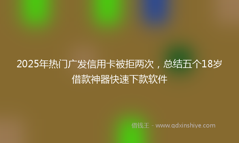 2025年热门广发信用卡被拒两次，总结五个18岁借款神器快速下款软件