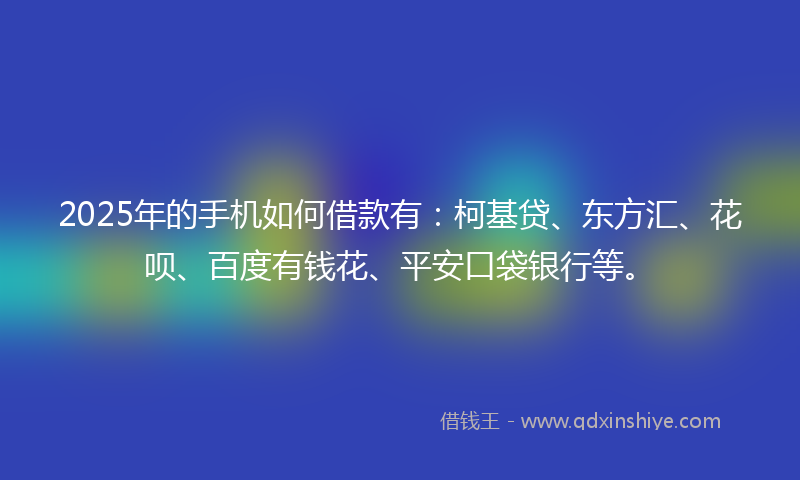 2025年的手机如何借款有：柯基贷、东方汇、花呗、百度有钱花、平安口袋银行等。