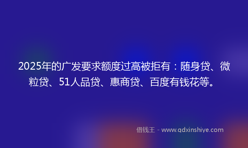 2025年的广发要求额度过高被拒有：随身贷、微粒贷、51人品贷、惠商贷、百度有钱花等。