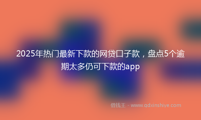2025年热门最新下款的网贷口子款，盘点5个逾期太多仍可下款的app