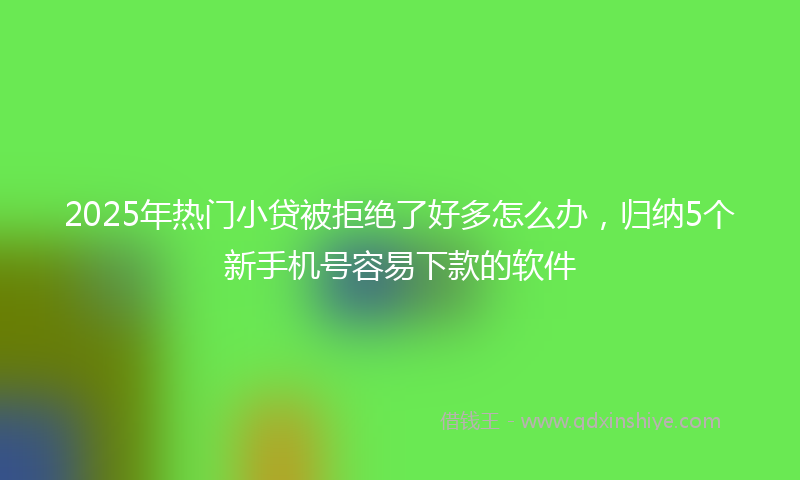 2025年热门小贷被拒绝了好多怎么办，归纳5个新手机号容易下款的软件