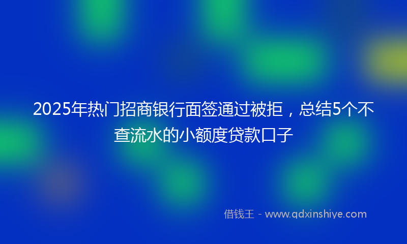 2025年热门招商银行面签通过被拒，总结5个不查流水的小额度贷款口子
